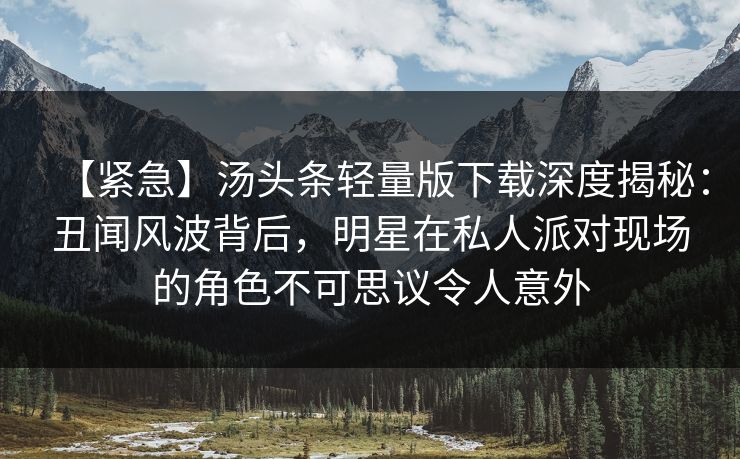 【紧急】汤头条轻量版下载深度揭秘：丑闻风波背后，明星在私人派对现场的角色不可思议令人意外