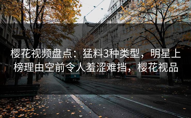 樱花视频盘点：猛料3种类型，明星上榜理由空前令人羞涩难挡，樱花视品