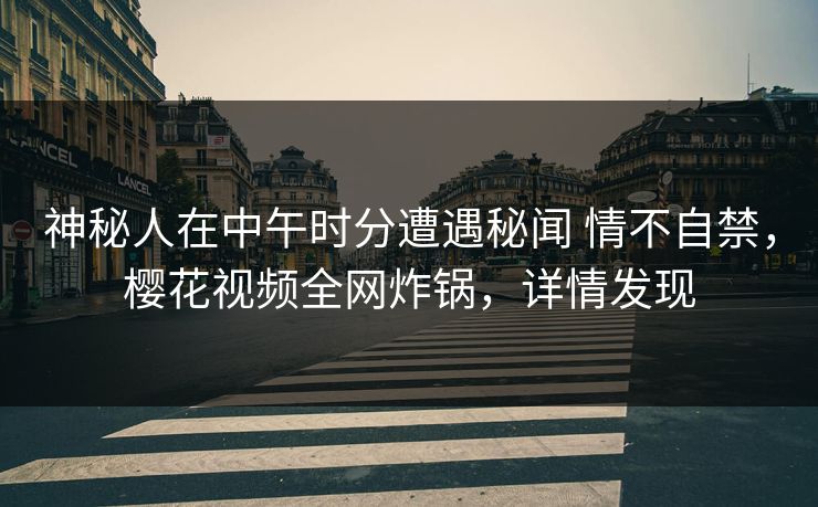 神秘人在中午时分遭遇秘闻 情不自禁，樱花视频全网炸锅，详情发现