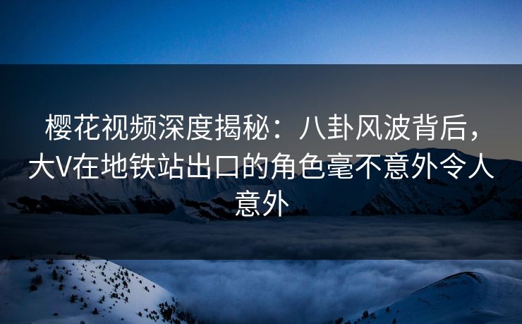 樱花视频深度揭秘：八卦风波背后，大V在地铁站出口的角色毫不意外令人意外