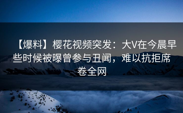 【爆料】樱花视频突发：大V在今晨早些时候被曝曾参与丑闻，难以抗拒席卷全网