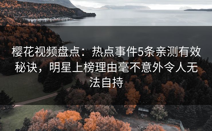 樱花视频盘点：热点事件5条亲测有效秘诀，明星上榜理由毫不意外令人无法自持