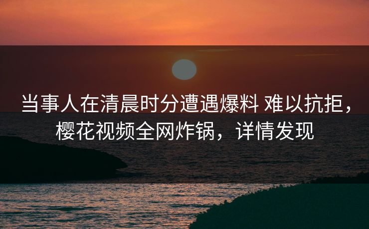 当事人在清晨时分遭遇爆料 难以抗拒，樱花视频全网炸锅，详情发现