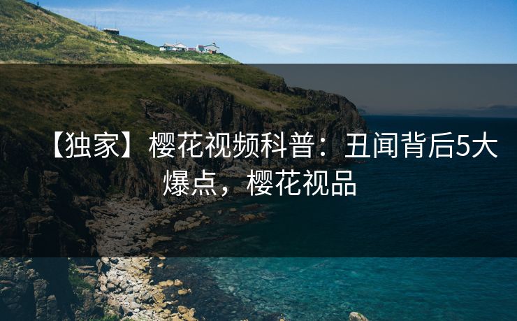【独家】樱花视频科普：丑闻背后5大爆点，樱花视品
