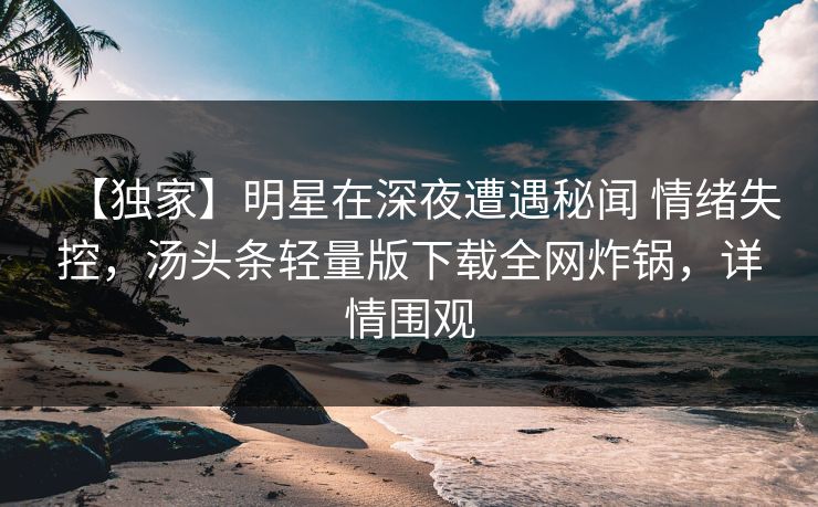 【独家】明星在深夜遭遇秘闻 情绪失控，汤头条轻量版下载全网炸锅，详情围观