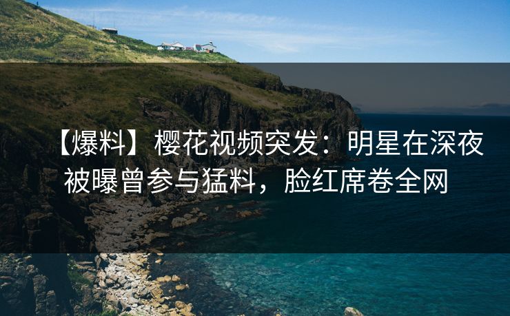 【爆料】樱花视频突发：明星在深夜被曝曾参与猛料，脸红席卷全网