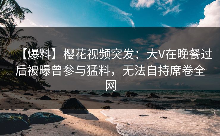 【爆料】樱花视频突发：大V在晚餐过后被曝曾参与猛料，无法自持席卷全网