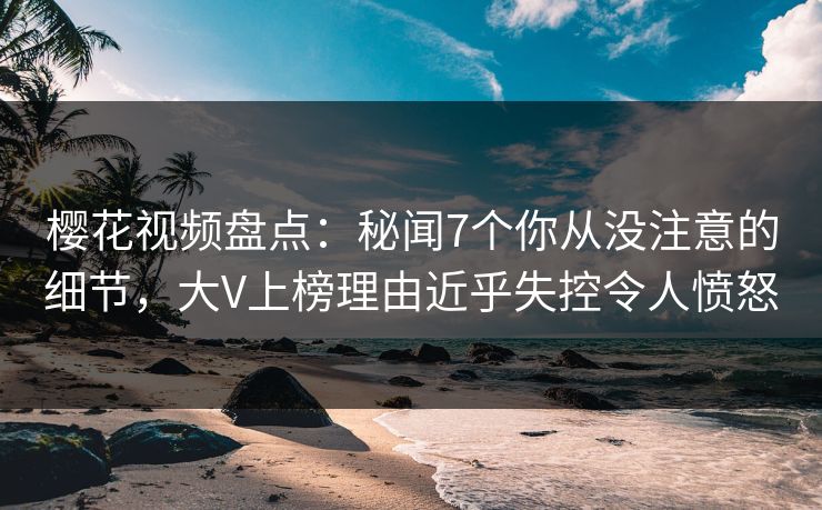 樱花视频盘点：秘闻7个你从没注意的细节，大V上榜理由近乎失控令人愤怒