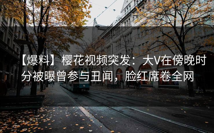 【爆料】樱花视频突发：大V在傍晚时分被曝曾参与丑闻，脸红席卷全网