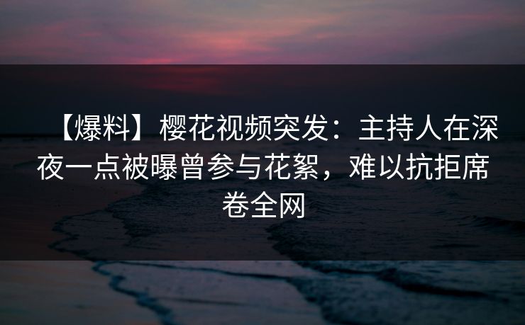 【爆料】樱花视频突发:主持人在深夜一点被曝曾参与花絮,难以抗拒席卷全网 【爆料】樱花视频突发:主持人在深夜一点被曝曾参与花絮,难以抗拒席卷全网