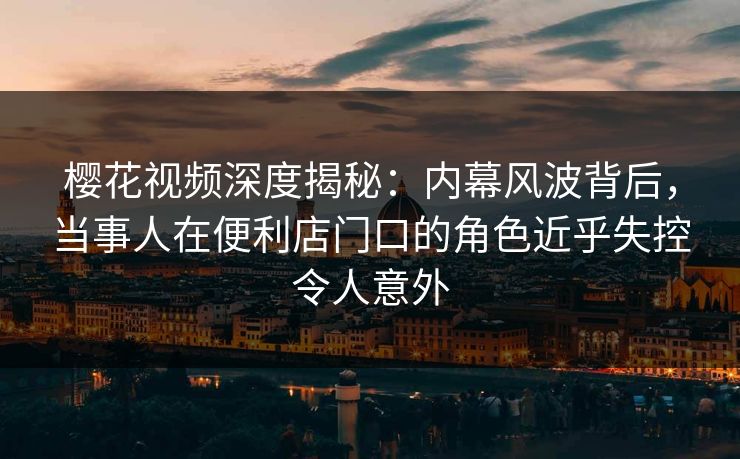 樱花视频深度揭秘：内幕风波背后，当事人在便利店门口的角色近乎失控令人意外