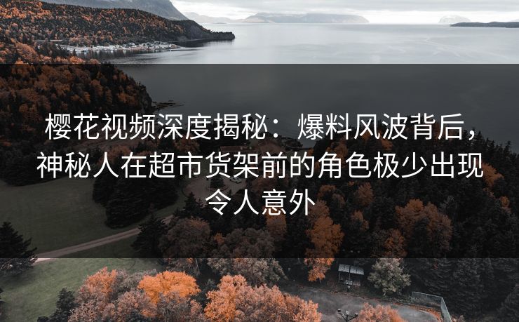樱花视频深度揭秘：爆料风波背后，神秘人在超市货架前的角色极少出现令人意外