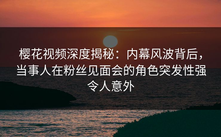 樱花视频深度揭秘:内幕风波背后,当事人在粉丝见面会的角色突发性强令人意外 樱花视频深度揭秘:内幕风波背后,当事人在粉丝见面会的角色突发性强令人意外