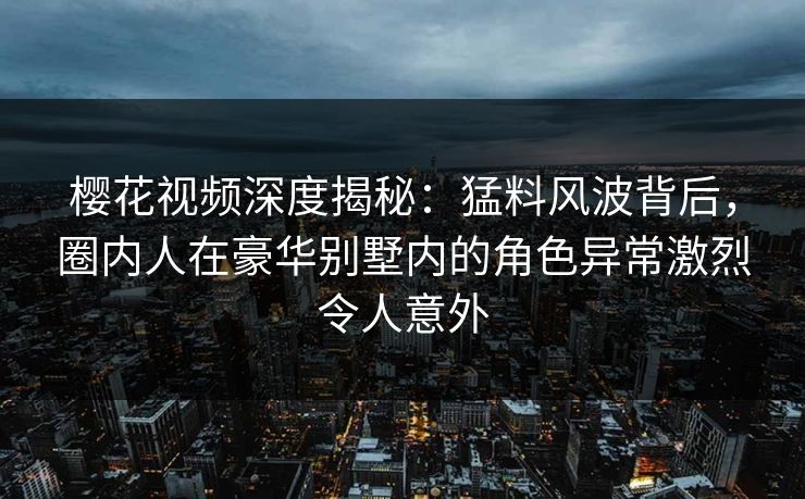 樱花视频深度揭秘：猛料风波背后，圈内人在豪华别墅内的角色异常激烈令人意外