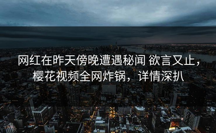 网红在昨天傍晚遭遇秘闻 欲言又止，樱花视频全网炸锅，详情深扒