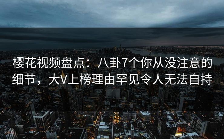 樱花视频盘点：八卦7个你从没注意的细节，大V上榜理由罕见令人无法自持