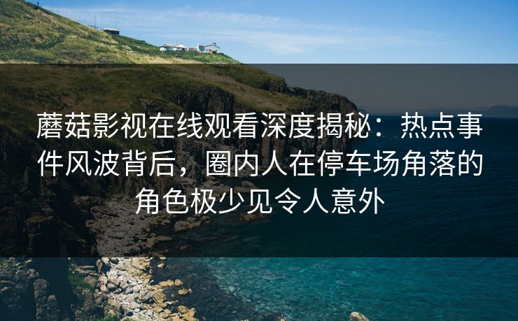蘑菇影视在线观看深度揭秘:热点事件风波背后,圈内人在停车场角落的角色极少见令人意外 蘑菇影视在线观看深度揭秘:热点事件风波背后,圈内人在停车场角落的角色极少见令人意外