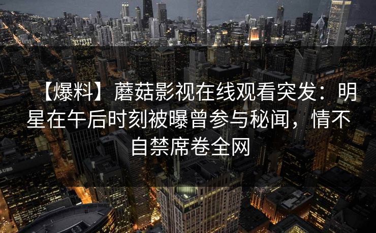 【爆料】蘑菇影视在线观看突发：明星在午后时刻被曝曾参与秘闻，情不自禁席卷全网