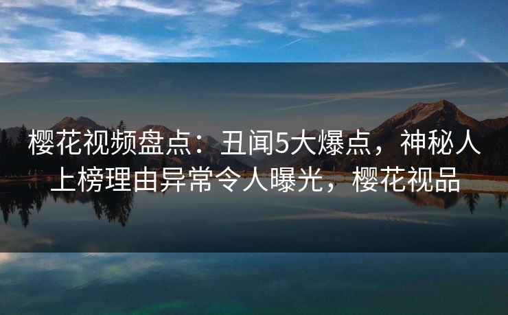 樱花视频盘点:丑闻5大爆点,神秘人上榜理由异常令人曝光,樱花视品 樱花视频盘点:丑闻5大爆点,神秘人上榜理由异常令人曝光,樱花视品
