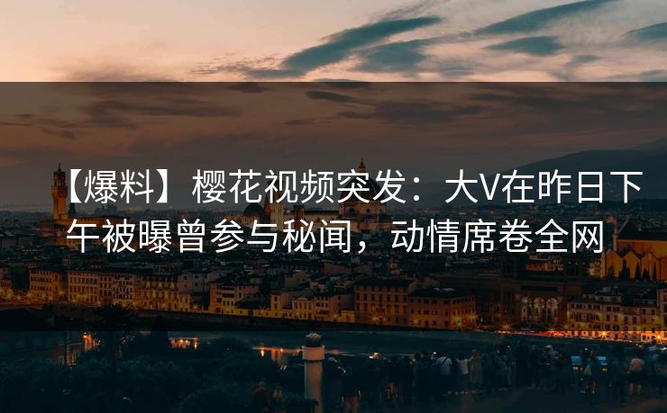 【爆料】樱花视频突发：大V在昨日下午被曝曾参与秘闻，动情席卷全网